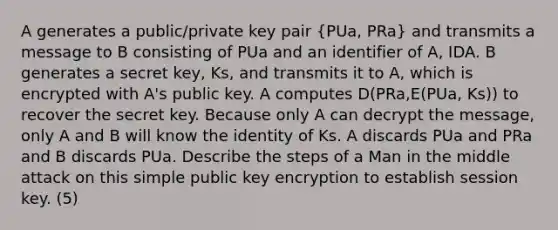 A generates a public/private key pair (PUa, PRa) and transmits a message to B consisting of PUa and an identifier of A, IDA. B generates a secret key, Ks, and transmits it to A, which is encrypted with A's public key. A computes D(PRa,E(PUa, Ks)) to recover the secret key. Because only A can decrypt the message, only A and B will know the identity of Ks. A discards PUa and PRa and B discards PUa. Describe the steps of a Man in the middle attack on this simple public key encryption to establish session key. (5)