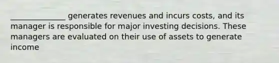 ______________ generates revenues and incurs costs, and its manager is responsible for major investing decisions. These managers are evaluated on their use of assets to generate income