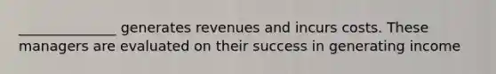 ______________ generates revenues and incurs costs. These managers are evaluated on their success in generating income