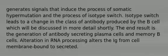 generates signals that induce the process of somatic hypermutation and the process of isotype switch. Isotype switch leads to a change in the class of antibody produced by the B cell which will be discussed in more detail shortly. The end result is the generation of antibody secreting plasma cells and memory B cells. Alteration in RNA processing alters the Ig from cell membrane-bound to secreted.