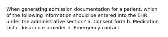 When generating admission documentation for a patient, which of the following information should be entered into the EHR under the administrative section? a. Consent form b. Medication List c. Insurance provider d. Emergency contact