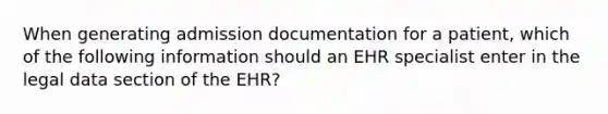 When generating admission documentation for a patient, which of the following information should an EHR specialist enter in the legal data section of the EHR?