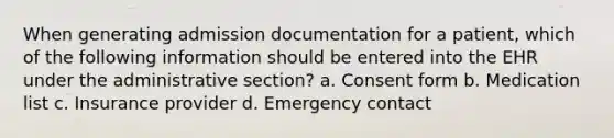 When generating admission documentation for a patient, which of the following information should be entered into the EHR under the administrative section? a. Consent form b. Medication list c. Insurance provider d. Emergency contact