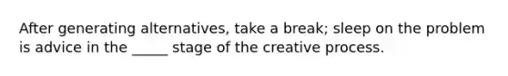 After generating alternatives, take a break; sleep on the problem is advice in the _____ stage of the creative process.