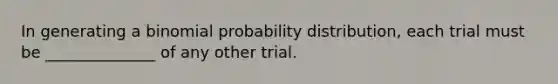 In generating a binomial probability distribution, each trial must be ______________ of any other trial.