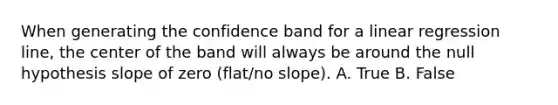 When generating the confidence band for a linear regression line, the center of the band will always be around the null hypothesis slope of zero (flat/no slope). A. True B. False