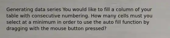 Generating data series You would like to fill a column of your table with consecutive numbering. How many cells must you select at a minimum in order to use the auto fill function by dragging with the mouse button pressed?