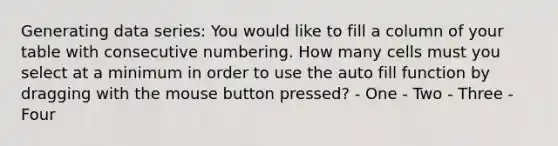 Generating data series: You would like to fill a column of your table with consecutive numbering. How many cells must you select at a minimum in order to use the auto fill function by dragging with the mouse button pressed? - One - Two - Three - Four