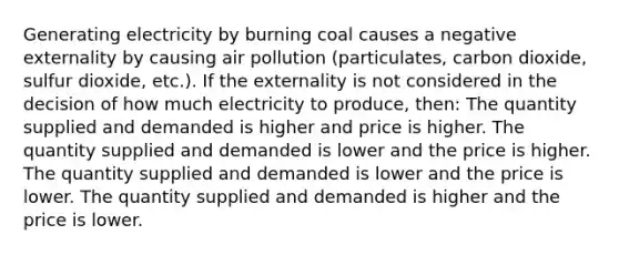 Generating electricity by burning coal causes a negative externality by causing air pollution (particulates, carbon dioxide, sulfur dioxide, etc.). If the externality is not considered in the decision of how much electricity to produce, then: The quantity supplied and demanded is higher and price is higher. The quantity supplied and demanded is lower and the price is higher. The quantity supplied and demanded is lower and the price is lower. The quantity supplied and demanded is higher and the price is lower.