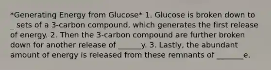 *Generating Energy from Glucose* 1. Glucose is broken down to _ sets of a 3-carbon compound, which generates the first release of energy. 2. Then the 3-carbon compound are further broken down for another release of ______y. 3. Lastly, the abundant amount of energy is released from these remnants of _______e.