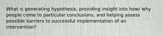 What is generating hypothesis, providing insight into how/ why people come to particular conclusions, and helping assess possible barriers to successful implementation of an intervention?