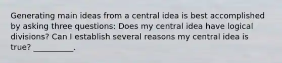 Generating <a href='https://www.questionai.com/knowledge/k36ivRdGTn-main-idea' class='anchor-knowledge'>main idea</a>s from a <a href='https://www.questionai.com/knowledge/k3Wpke6iqr-central-idea' class='anchor-knowledge'>central idea</a> is best accomplished by asking three questions: Does my central idea have logical divisions? Can I establish several reasons my central idea is true? __________.