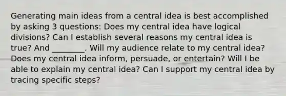 Generating main ideas from a central idea is best accomplished by asking 3 questions: Does my central idea have logical divisions? Can I establish several reasons my central idea is true? And ________. Will my audience relate to my central idea? Does my central idea inform, persuade, or entertain? Will I be able to explain my central idea? Can I support my central idea by tracing specific steps?