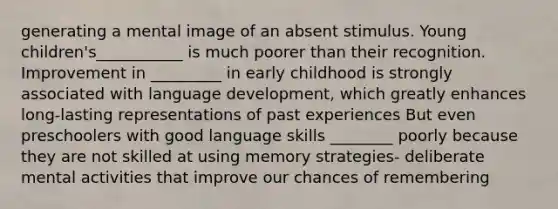 generating a mental image of an absent stimulus. Young children's___________ is much poorer than their recognition. Improvement in _________ in early childhood is strongly associated with language development, which greatly enhances long-lasting representations of past experiences But even preschoolers with good language skills ________ poorly because they are not skilled at using memory strategies- deliberate mental activities that improve our chances of remembering