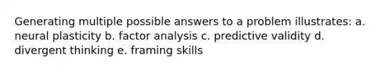 Generating multiple possible answers to a problem illustrates: a. neural plasticity b. factor analysis c. predictive validity d. divergent thinking e. framing skills