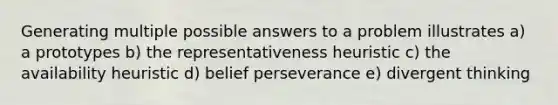 Generating multiple possible answers to a problem illustrates a) a prototypes b) the representativeness heuristic c) the availability heuristic d) belief perseverance e) divergent thinking