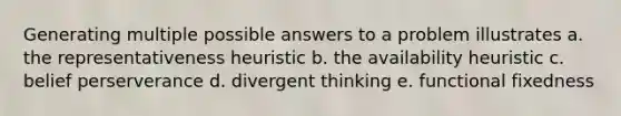 Generating multiple possible answers to a problem illustrates a. the representativeness heuristic b. the availability heuristic c. belief perserverance d. divergent thinking e. functional fixedness