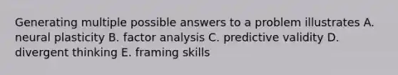 Generating multiple possible answers to a problem illustrates A. neural plasticity B. factor analysis C. predictive validity D. divergent thinking E. framing skills