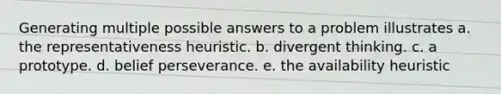 Generating multiple possible answers to a problem illustrates a. the representativeness heuristic. b. divergent thinking. c. a prototype. d. belief perseverance. e. the availability heuristic