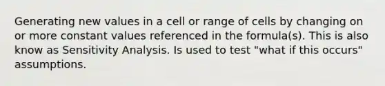 Generating new values in a cell or range of cells by changing on or more constant values referenced in the formula(s). This is also know as Sensitivity Analysis. Is used to test "what if this occurs" assumptions.