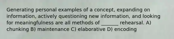 Generating personal examples of a concept, expanding on information, actively questioning new information, and looking for meaningfulness are all methods of _______ rehearsal. A) chunking B) maintenance C) elaborative D) encoding