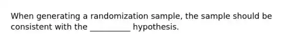 When generating a randomization sample, the sample should be consistent with the __________ hypothesis.