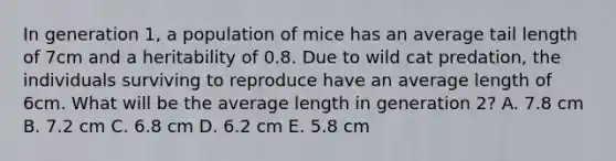 In generation 1, a population of mice has an average tail length of 7cm and a heritability of 0.8. Due to wild cat predation, the individuals surviving to reproduce have an average length of 6cm. What will be the average length in generation 2? A. 7.8 cm B. 7.2 cm C. 6.8 cm D. 6.2 cm E. 5.8 cm