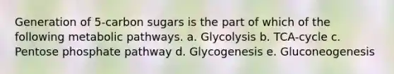 Generation of 5-carbon sugars is the part of which of the following metabolic pathways. a. Glycolysis b. TCA-cycle c. Pentose phosphate pathway d. Glycogenesis e. Gluconeogenesis