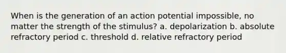 When is the generation of an action potential impossible, no matter the strength of the stimulus? a. depolarization b. absolute refractory period c. threshold d. relative refractory period