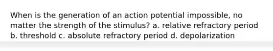 When is the generation of an action potential impossible, no matter the strength of the stimulus? a. relative refractory period b. threshold c. absolute refractory period d. depolarization