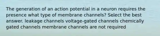 The generation of an action potential in a neuron requires the presence what type of membrane channels? Select the best answer. leakage channels voltage-gated channels chemically gated channels membrane channels are not required