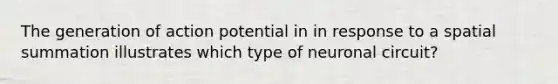 The generation of action potential in in response to a spatial summation illustrates which type of neuronal circuit?