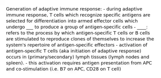 Generation of adaptive immune response: - during adaptive immune response, T cells which recognize specific antigens are selected for differentiation into armed effector cells which undergo ___ to produce a group of antigen-specific cells - ____: refers to the process by which antigen-specific T cells or B cells are stimulated to reproduce clones of themselves to increase the system's repertoire of antigen-specific effectors - activation of antigen-specific T cells (aka initiation of adaptive response) occurs in (primary/secondary) lymph tissues (lymph nodes and spleen). - this activation requires antigen presentation from APC and co-stimulation (i.e. B7 on APC, CD28 on T cell)