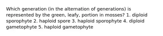 Which generation (in the alternation of generations) is represented by the green, leafy, portion in mosses? 1. diploid sporophyte 2. haploid spore 3. haploid sporophyte 4. diploid gametophyte 5. haploid gametophyte