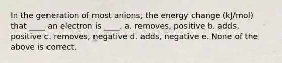 In the generation of most anions, the energy change (kJ/mol) that ____ an electron is ____. a. removes, positive b. adds, positive c. removes, negative d. adds, negative e. None of the above is correct.