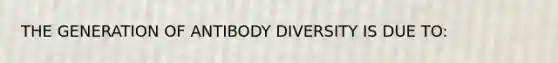 THE GENERATION OF ANTIBODY DIVERSITY IS DUE TO: