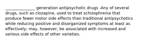 _______________ generation antipsychotic drugs -Any of several drugs, such as clozapine, used to treat schizophrenia that produce fewer motor side effects than traditional antipsychotics while reducing positive and disorganized symptoms at least as effectively; may, however, be associated with increased and serious side effects of other varieties.