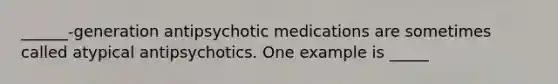 ______-generation antipsychotic medications are sometimes called atypical antipsychotics. One example is _____