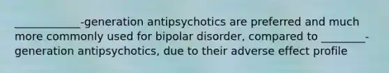 ____________-generation antipsychotics are preferred and much more commonly used for bipolar disorder, compared to ________-generation antipsychotics, due to their adverse effect profile