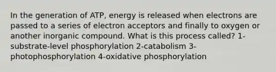 In the generation of ATP, energy is released when electrons are passed to a series of electron acceptors and finally to oxygen or another inorganic compound. What is this process called? 1-substrate-level phosphorylation 2-catabolism 3-photophosphorylation 4-oxidative phosphorylation