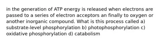 in the generation of ATP energy is released when electrons are passed to a series of electron acceptors an finally to oxygen or another inorganic compound. What is this process called a) substrate-level phosphorylation b) photophosphorylation c) oxidative phosphorylation d) catabolism