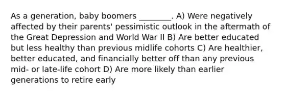 As a generation, baby boomers ________. A) Were negatively affected by their parents' pessimistic outlook in the aftermath of the Great Depression and World War II B) Are better educated but less healthy than previous midlife cohorts C) Are healthier, better educated, and financially better off than any previous mid- or late-life cohort D) Are more likely than earlier generations to retire early