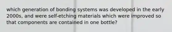 which generation of bonding systems was developed in the early 2000s, and were self-etching materials which were improved so that components are contained in one bottle?