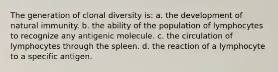 The generation of clonal diversity is: a. the development of natural immunity. b. the ability of the population of lymphocytes to recognize any antigenic molecule. c. the circulation of lymphocytes through the spleen. d. the reaction of a lymphocyte to a specific antigen.