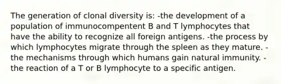 The generation of clonal diversity is: -the development of a population of immunocompentent B and T lymphocytes that have the ability to recognize all foreign antigens. -the process by which lymphocytes migrate through the spleen as they mature. -the mechanisms through which humans gain natural immunity. -the reaction of a T or B lymphocyte to a specific antigen.