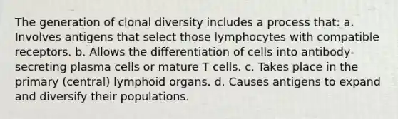 The generation of clonal diversity includes a process that: a. Involves antigens that select those lymphocytes with compatible receptors. b. Allows the differentiation of cells into antibody-secreting plasma cells or mature T cells. c. Takes place in the primary (central) lymphoid organs. d. Causes antigens to expand and diversify their populations.