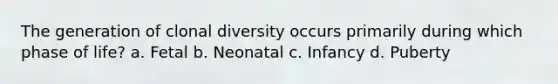 The generation of clonal diversity occurs primarily during which phase of life? a. Fetal b. Neonatal c. Infancy d. Puberty