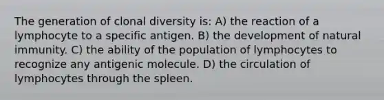 The generation of clonal diversity is: A) the reaction of a lymphocyte to a specific antigen. B) the development of natural immunity. C) the ability of the population of lymphocytes to recognize any antigenic molecule. D) the circulation of lymphocytes through the spleen.