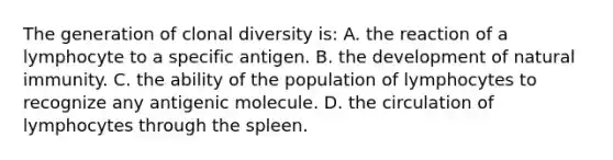 The generation of clonal diversity is: A. the reaction of a lymphocyte to a specific antigen. B. the development of natural immunity. C. the ability of the population of lymphocytes to recognize any antigenic molecule. D. the circulation of lymphocytes through the spleen.