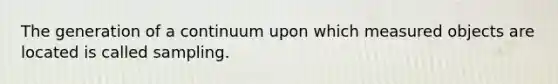 The generation of a continuum upon which measured objects are located is called sampling.
